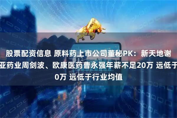 股票配资信息 原料药上市公司董秘PK：新天地谢雨珊、东亚药业周剑波、欧康医药曹永强年薪不足20万 远低于行业均值