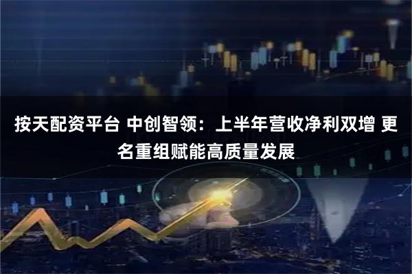 按天配资平台 中创智领：上半年营收净利双增 更名重组赋能高质量发展