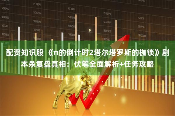 配资知识股 《π的倒计时2塔尔塔罗斯的枷锁》剧本杀复盘真相：伏笔全面解析+任务攻略