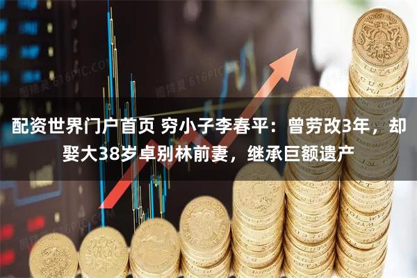 配资世界门户首页 穷小子李春平：曾劳改3年，却娶大38岁卓别林前妻，继承巨额遗产