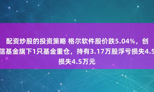 配资炒股的投资策略 格尔软件股价跌5.04%，创金合信基金旗下1只基金重仓，持有3.17万股浮亏损失4.5万元