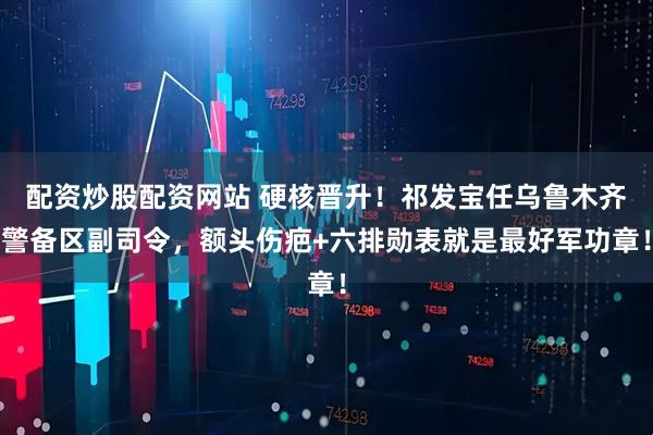 配资炒股配资网站 硬核晋升！祁发宝任乌鲁木齐警备区副司令，额头伤疤+六排勋表就是最好军功章！