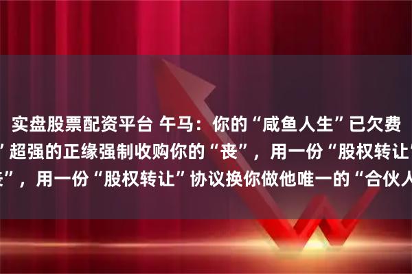 实盘股票配资平台 午马：你的“咸鱼人生”已欠费！26年，一位“掌控欲”超强的正缘强制收购你的“丧”，用一份“股权转让”协议换你做他唯一的“合伙人”？