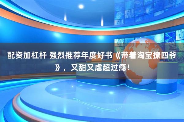 配资加杠杆 强烈推荐年度好书《带着淘宝撩四爷》，又甜又虐超过瘾！