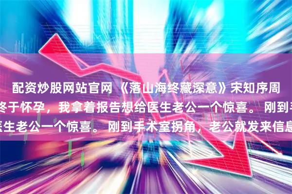 配资炒股网站官网 《落山海终藏深意》宋知序周旭阳徐菁菁 结婚五年终于怀孕，我拿着报告想给医生老公一个惊喜。 刚到手术室拐角，老公就发来信息：