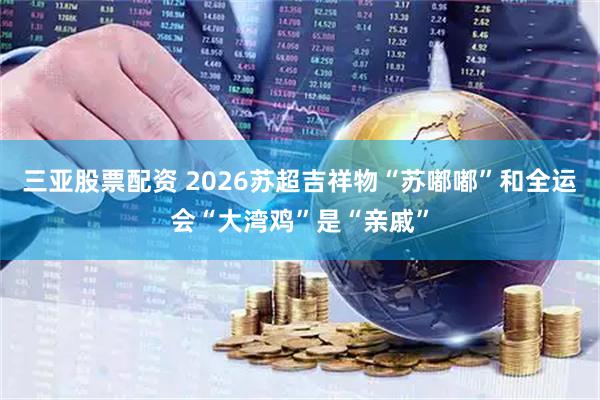 三亚股票配资 2026苏超吉祥物“苏嘟嘟”和全运会“大湾鸡”是“亲戚”
